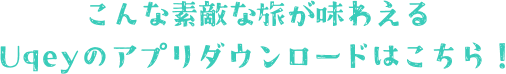 こんな素敵な旅が味わえる Uqeyのアプリダウンロードはこちら！